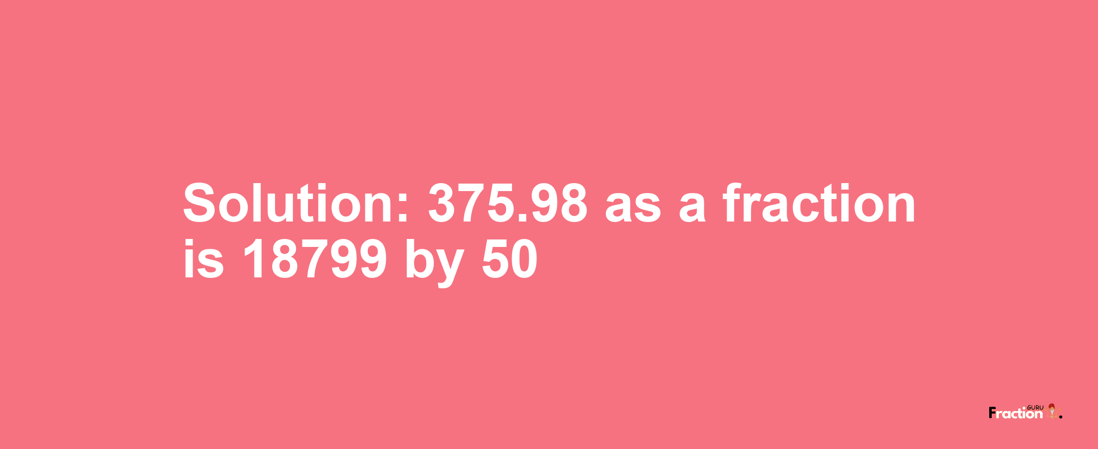 Solution:375.98 as a fraction is 18799/50